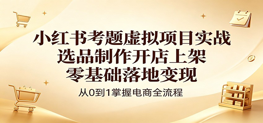 小红书考题虚拟项目实战：选品制作开店上架，零基础落地变现-AI学习资源网
